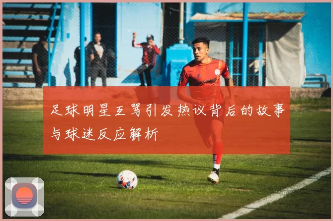 足球明星互骂引发热议背后的故事与球迷反应解析