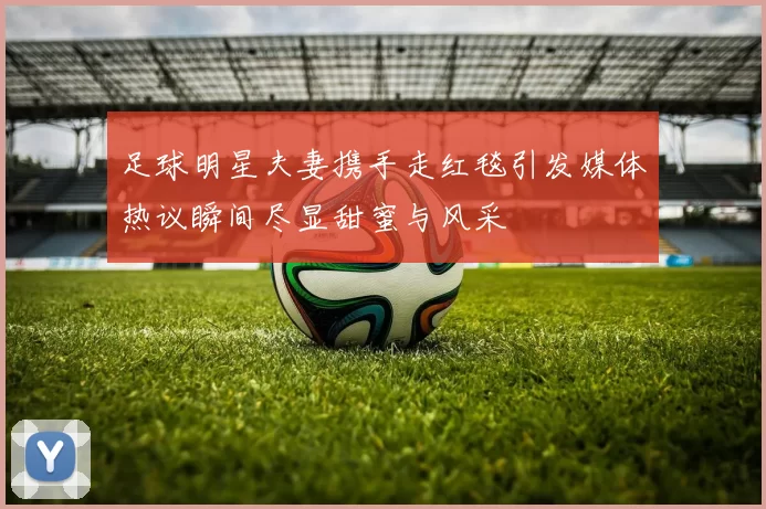足球明星夫妻携手走红毯引发媒体热议瞬间尽显甜蜜与风采