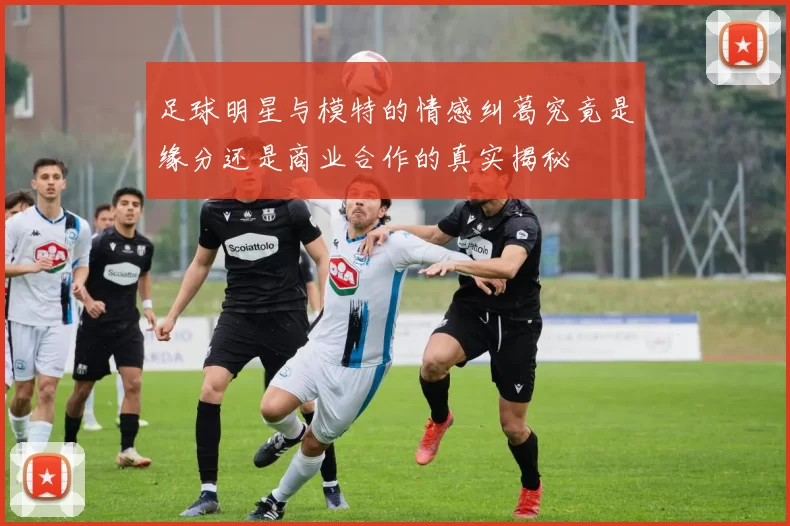 足球明星与模特的情感纠葛究竟是缘分还是商业合作的真实揭秘