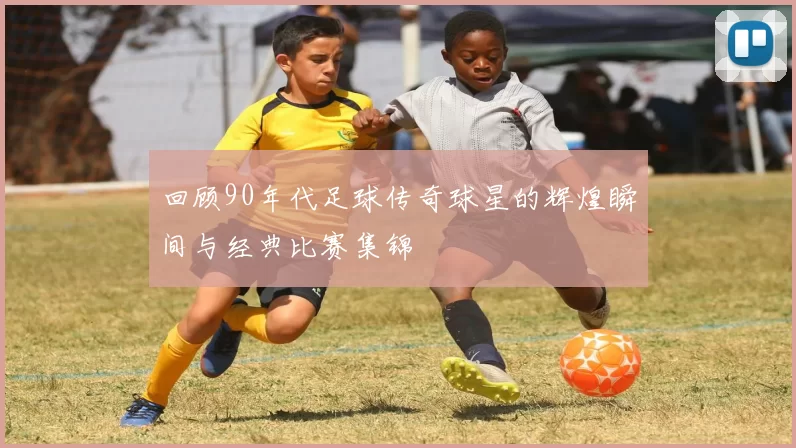 回顾90年代足球传奇球星的辉煌瞬间与经典比赛集锦