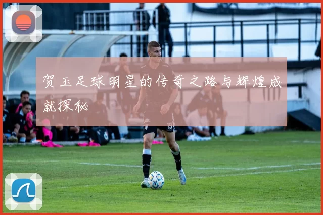 贺玉足球明星的传奇之路与辉煌成就探秘