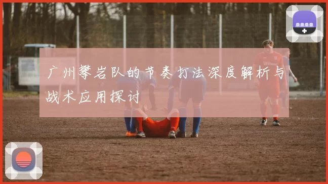 广州攀岩队的节奏打法深度解析与战术应用探讨