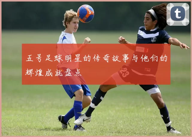 五号足球明星的传奇故事与他们的辉煌成就盘点