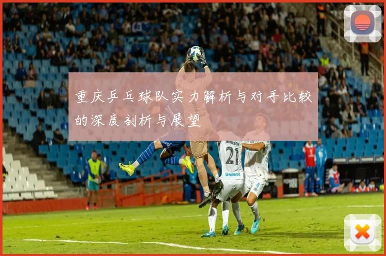 重庆乒乓球队实力解析与对手比较的深度剖析与展望