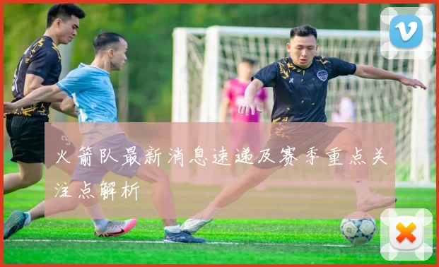 火箭队最新消息速递及赛季重点关注点解析