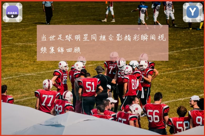 当世足球明星同框合影精彩瞬间视频集锦回顾