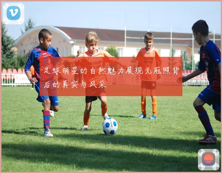足球明星的自然魅力展现无冠照背后的真实与风采