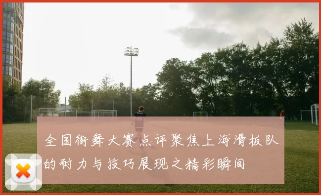 全国街舞大赛点评聚焦上海滑板队的耐力与技巧展现之精彩瞬间