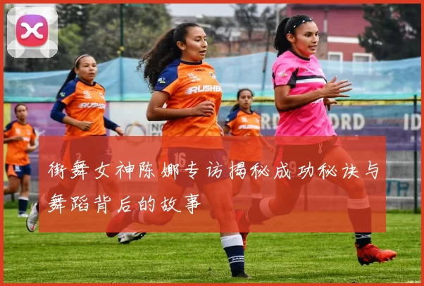 街舞女神陈娜专访揭秘成功秘诀与舞蹈背后的故事