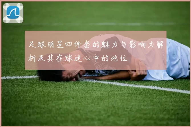 足球明星四件套的魅力与影响力解析及其在球迷心中的地位