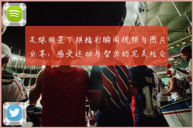 足球明星下棋精彩瞬间视频与图片分享，感受运动与智力的完美结合