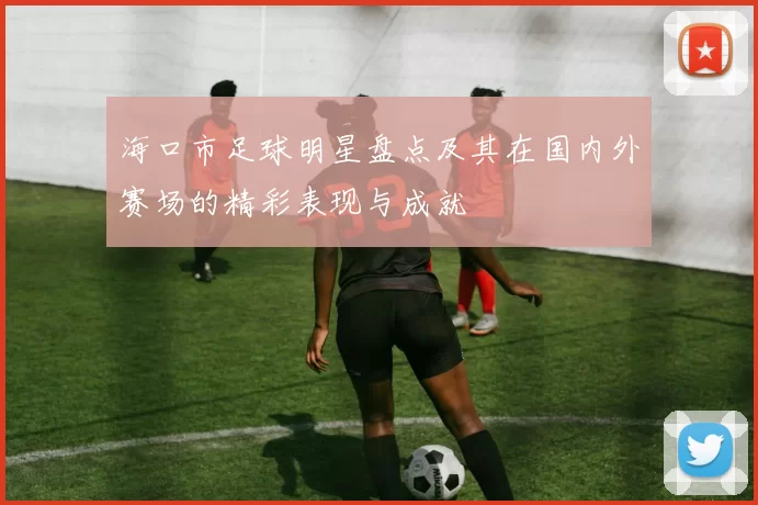 海口市足球明星盘点及其在国内外赛场的精彩表现与成就