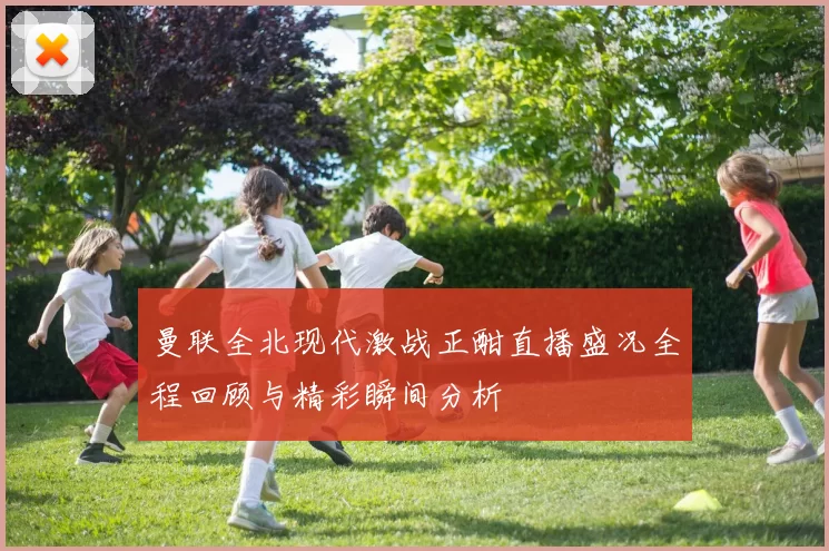 曼联全北现代激战正酣直播盛况全程回顾与精彩瞬间分析