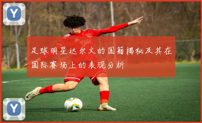 足球明星达尔文的国籍揭秘及其在国际赛场上的表现分析