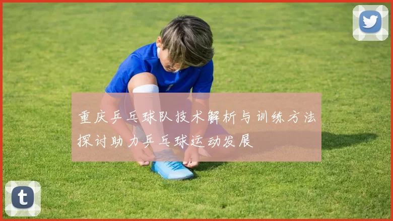 重庆乒乓球队技术解析与训练方法探讨助力乒乓球运动发展