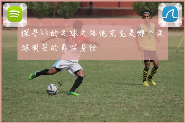 探寻kk的足球之路他究竟是哪个足球明星的真实身份