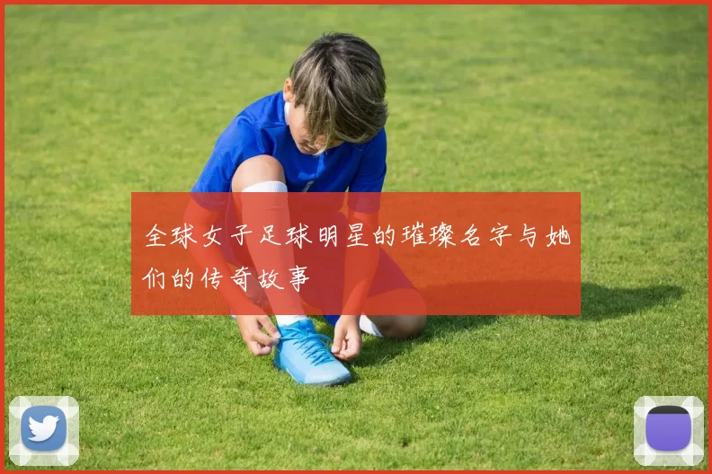 全球女子足球明星的璀璨名字与她们的传奇故事