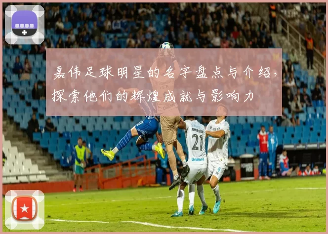 嘉伟足球明星的名字盘点与介绍，探索他们的辉煌成就与影响力