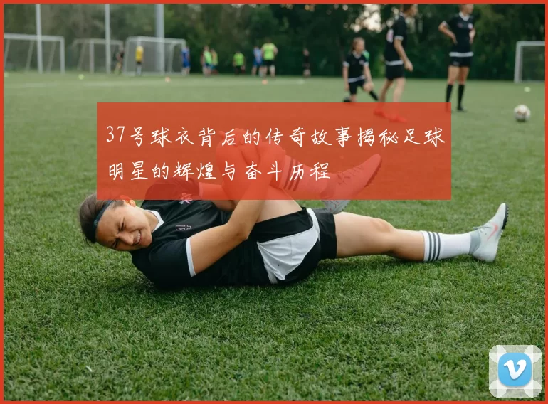 37号球衣背后的传奇故事揭秘足球明星的辉煌与奋斗历程