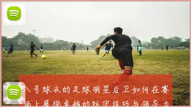 八号球衣的足球明星后卫如何在赛场上展现卓越的防守技巧与领导力