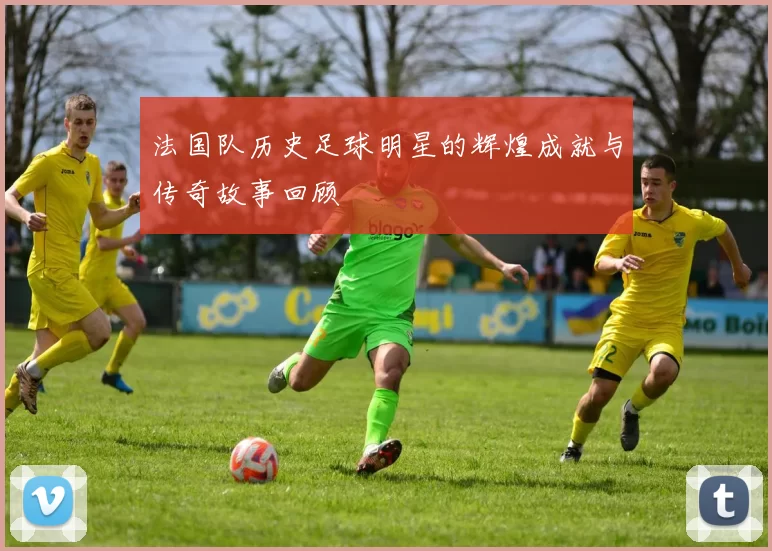 法国队历史足球明星的辉煌成就与传奇故事回顾