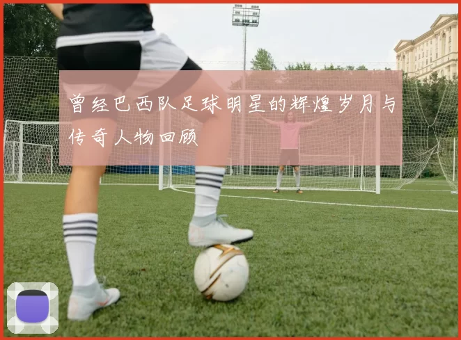 曾经巴西队足球明星的辉煌岁月与传奇人物回顾
