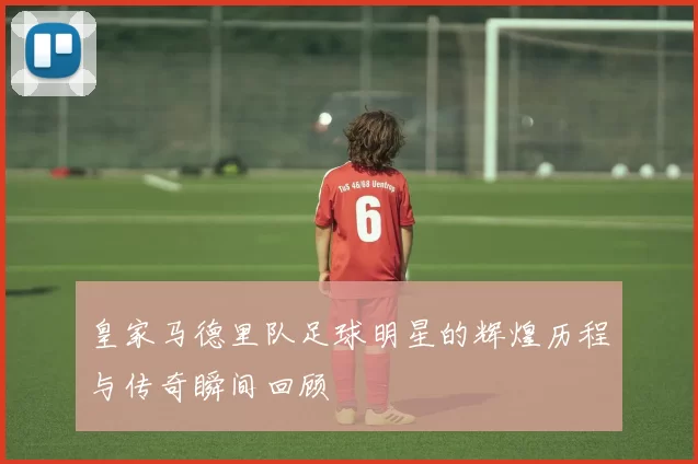 皇家马德里队足球明星的辉煌历程与传奇瞬间回顾