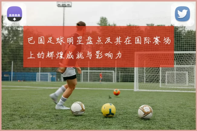 巴国足球明星盘点及其在国际赛场上的辉煌成就与影响力