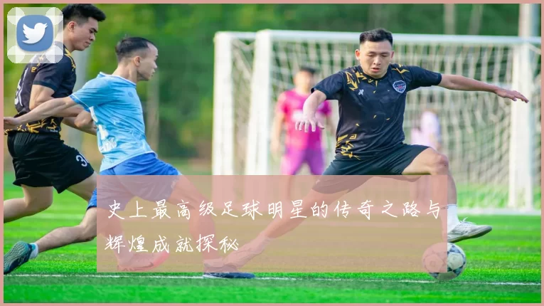 史上最高级足球明星的传奇之路与辉煌成就探秘