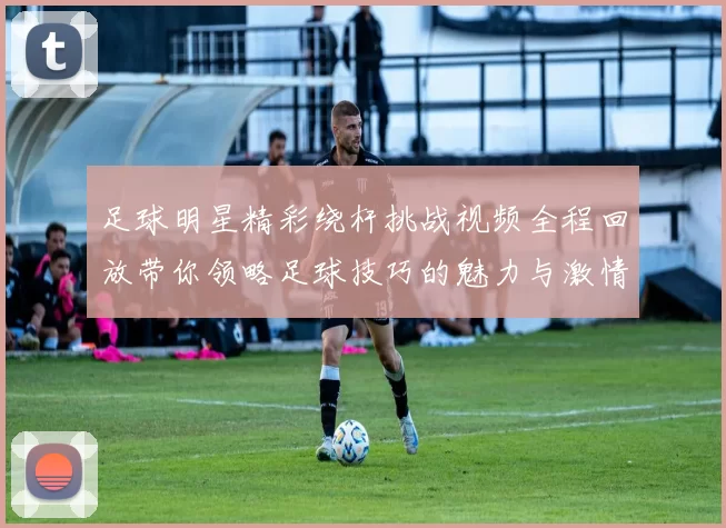 足球明星精彩绕杆挑战视频全程回放带你领略足球技巧的魅力与激情