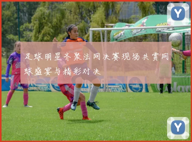 足球明星齐聚法网决赛现场共赏网球盛宴与精彩对决