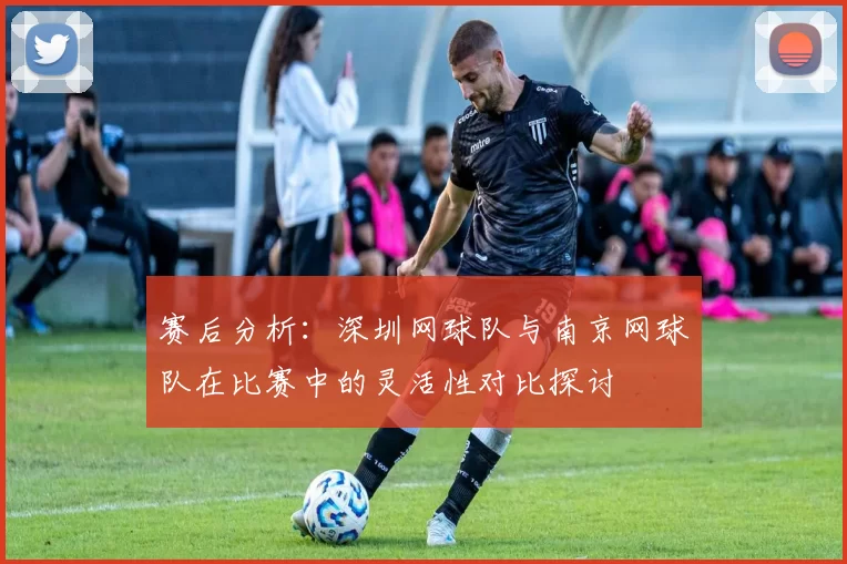 赛后分析：深圳网球队与南京网球队在比赛中的灵活性对比探讨
