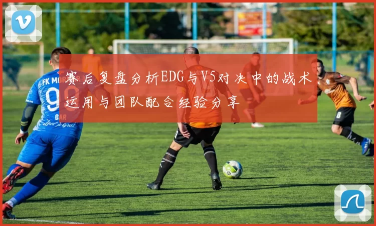 赛后复盘分析EDG与V5对决中的战术运用与团队配合经验分享