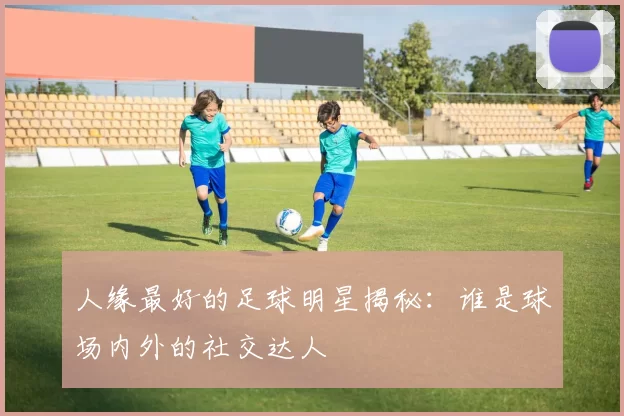 人缘最好的足球明星揭秘：谁是球场内外的社交达人