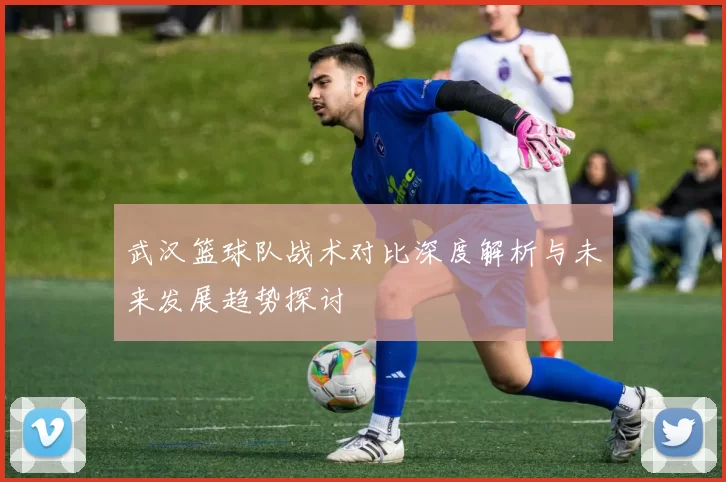 武汉篮球队战术对比深度解析与未来发展趋势探讨