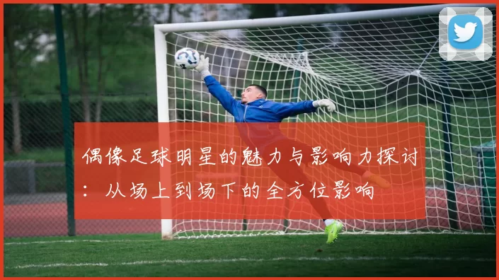偶像足球明星的魅力与影响力探讨：从场上到场下的全方位影响