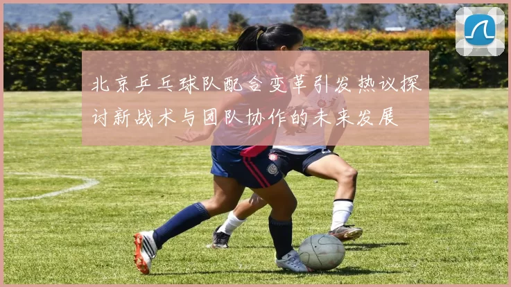 北京乒乓球队配合变革引发热议探讨新战术与团队协作的未来发展