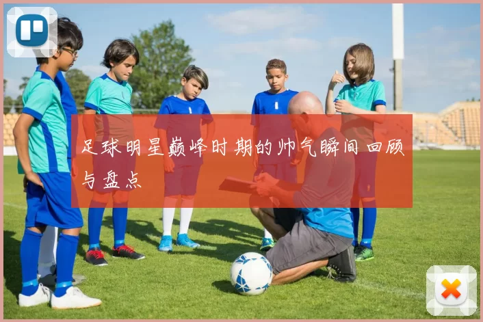 足球明星巅峰时期的帅气瞬间回顾与盘点