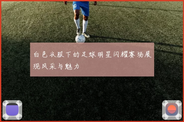 白色衣服下的足球明星闪耀赛场展现风采与魅力