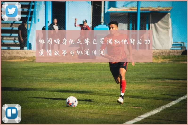 绯闻缠身的足球巨星揭秘他背后的爱情故事与绯闻传闻