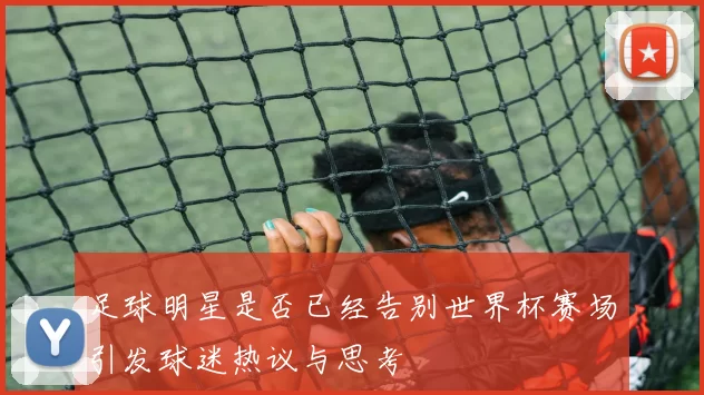 足球明星是否已经告别世界杯赛场引发球迷热议与思考