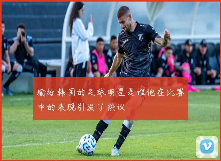 输给韩国的足球明星是谁他在比赛中的表现引发了热议
