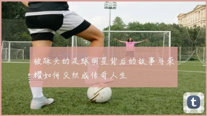 被踩头的足球明星背后的故事与荣耀如何交织成传奇人生