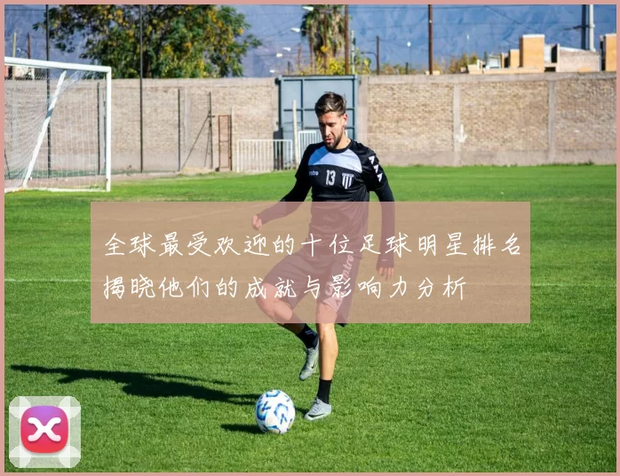 全球最受欢迎的十位足球明星排名揭晓他们的成就与影响力分析