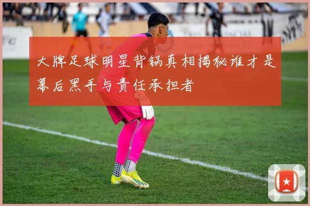 大牌足球明星背锅真相揭秘谁才是幕后黑手与责任承担者