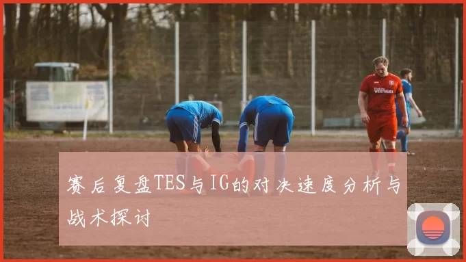 赛后复盘TES与IG的对决速度分析与战术探讨
