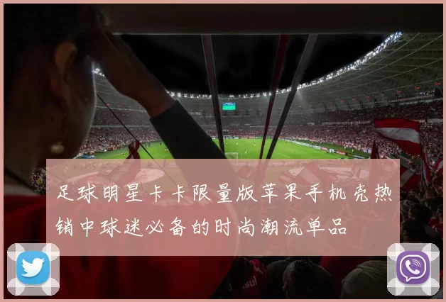 足球明星卡卡限量版苹果手机壳热销中球迷必备的时尚潮流单品