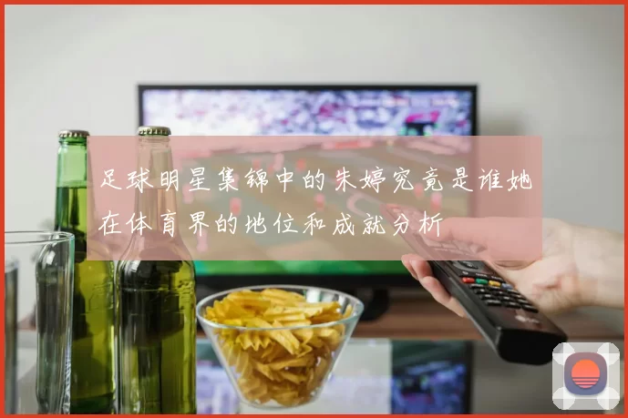 足球明星集锦中的朱婷究竟是谁她在体育界的地位和成就分析