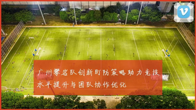 广州攀岩队创新盯防策略助力竞技水平提升与团队协作优化