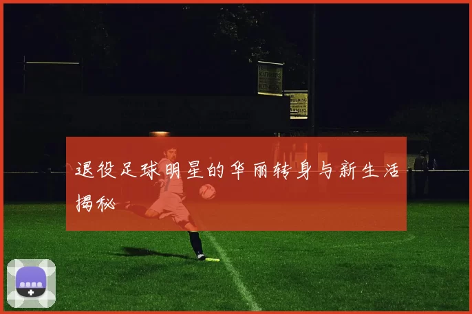 退役足球明星的华丽转身与新生活揭秘